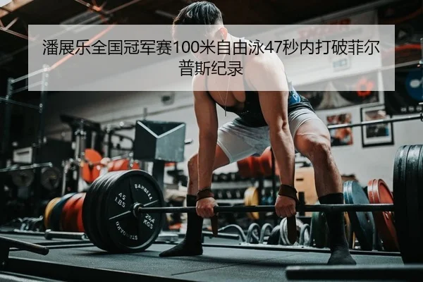 潘展乐全国冠军赛100米自由泳47秒内打破菲尔普斯纪录